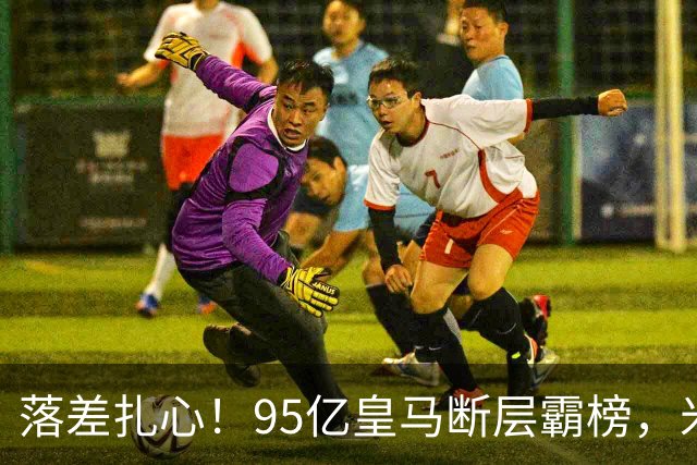 落差扎心！95亿皇马断层霸榜，米兰18.5亿排14，意甲追英超难在哪